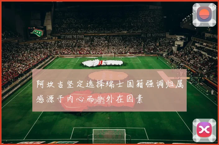 阿坎吉坚定选择瑞士国籍强调归属感源于内心而非外在因素
