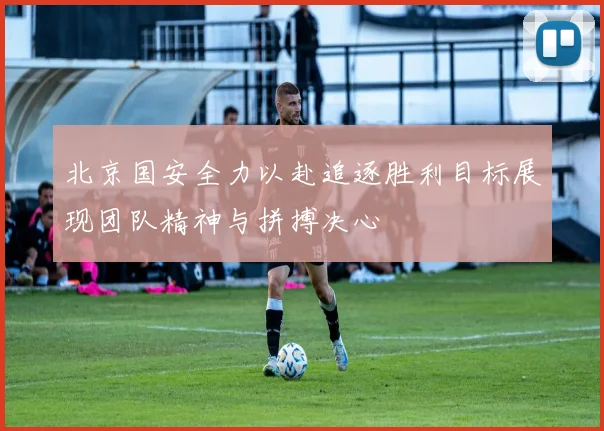 北京国安全力以赴追逐胜利目标展现团队精神与拼搏决心