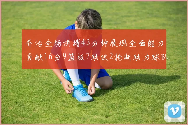 乔治全场拼搏43分钟展现全面能力贡献16分9篮板7助攻2抢断助力球队攻防一体