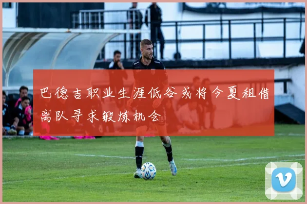 巴德吉职业生涯低谷或将今夏租借离队寻求锻炼机会