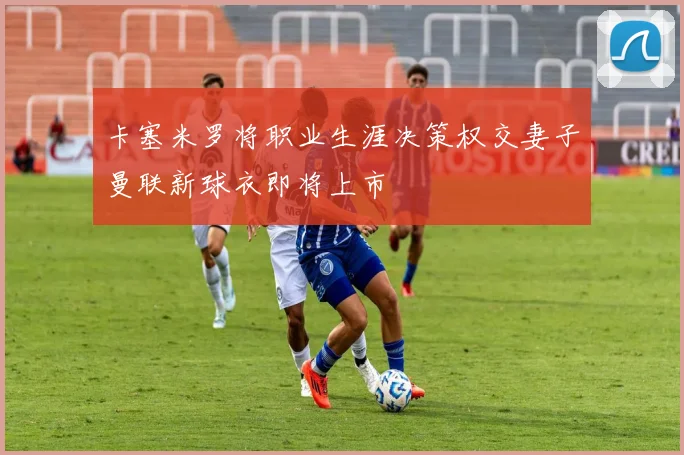 卡塞米罗将职业生涯决策权交妻子曼联新球衣即将上市