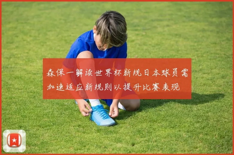 森保一解读世界杯新规日本球员需加速适应新规则以提升比赛表现