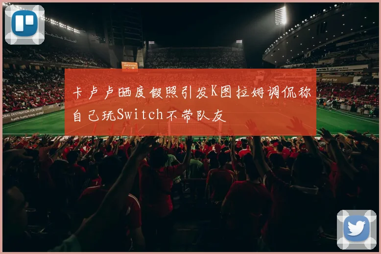 卡卢卢晒度假照引发K图拉姆调侃称自己玩Switch不带队友