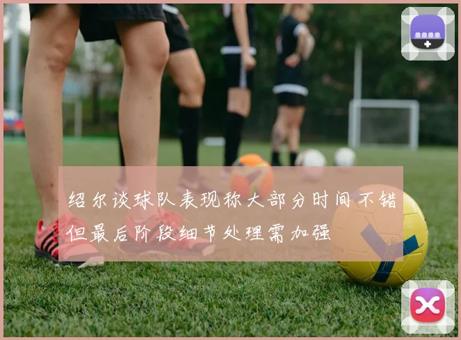 绍尔谈球队表现称大部分时间不错但最后阶段细节处理需加强