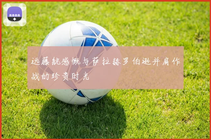 远藤航感慨与萨拉赫罗伯逊并肩作战的珍贵时光