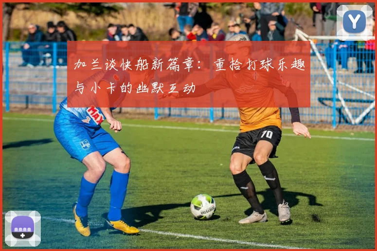 加兰谈快船新篇章：重拾打球乐趣与小卡的幽默互动