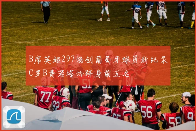 B席英超297场创葡萄牙球员新纪录C罗B费若塔均跻身前五名