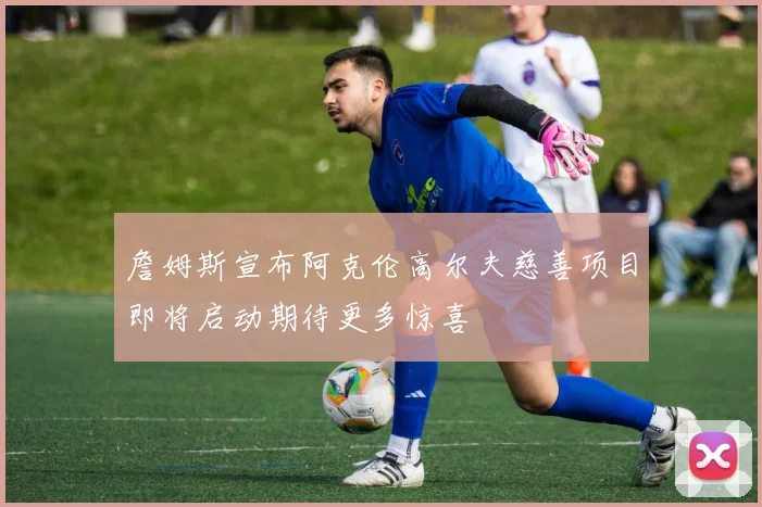 詹姆斯宣布阿克伦高尔夫慈善项目即将启动期待更多惊喜