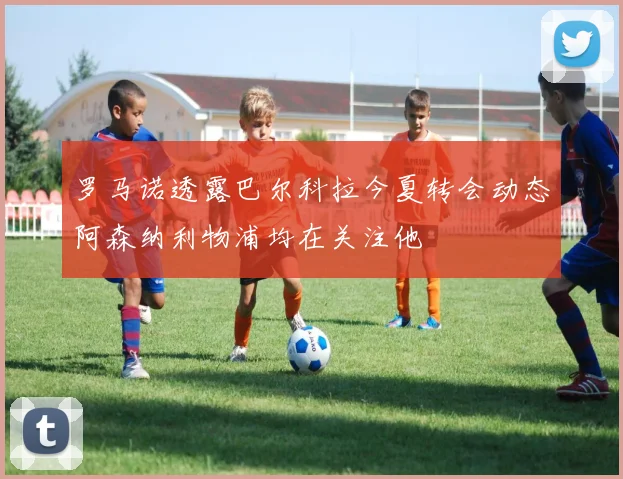 罗马诺透露巴尔科拉今夏转会动态阿森纳利物浦均在关注他