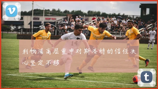 利物浦高层重申对斯洛特的信任决心坚定不移